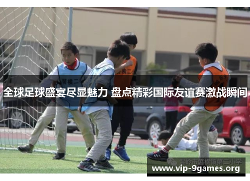 全球足球盛宴尽显魅力 盘点精彩国际友谊赛激战瞬间