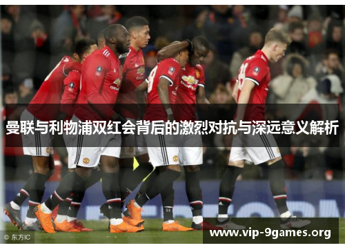 曼联与利物浦双红会背后的激烈对抗与深远意义解析