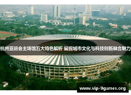 杭州亚运会主场馆五大特色解析 展现城市文化与科技创新融合魅力