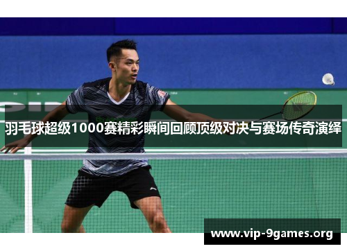 羽毛球超级1000赛精彩瞬间回顾顶级对决与赛场传奇演绎