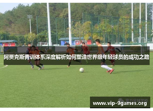 阿贾克斯青训体系深度解析如何塑造世界级年轻球员的成功之路