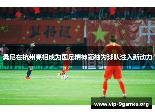 桑尼在杭州亮相成为国足精神领袖为球队注入新动力